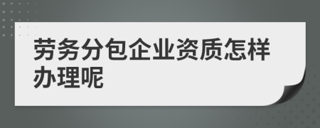 勞務分包企業資質辦理全攻略 從條件到流程詳解